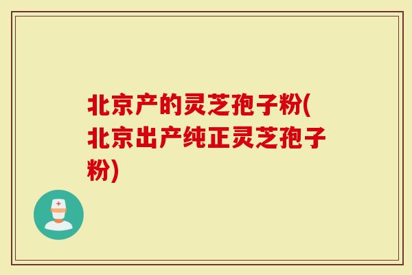 北京产的灵芝孢子粉(北京出产纯正灵芝孢子粉)