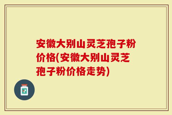 安徽大别山灵芝孢子粉价格(安徽大别山灵芝孢子粉价格走势)