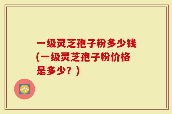 一级灵芝孢子粉多少钱(一级灵芝孢子粉价格是多少？)