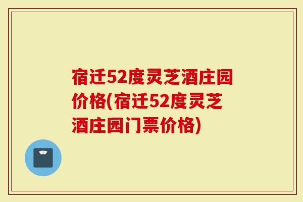 宿迁52度灵芝酒庄园价格(宿迁52度灵芝酒庄园门票价格)