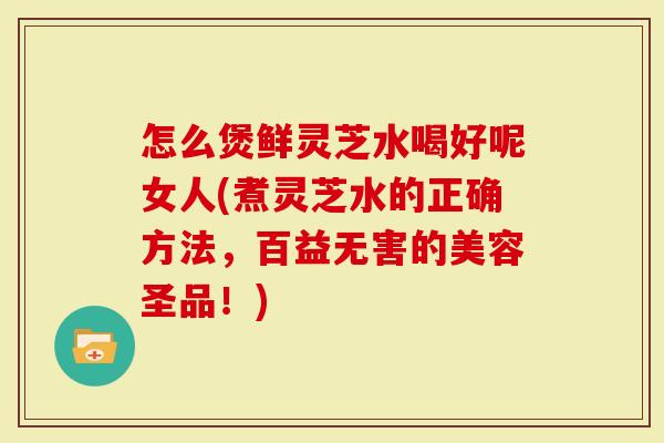 怎么煲鲜灵芝水喝好呢女人(煮灵芝水的正确方法，百益无害的美容圣品！)