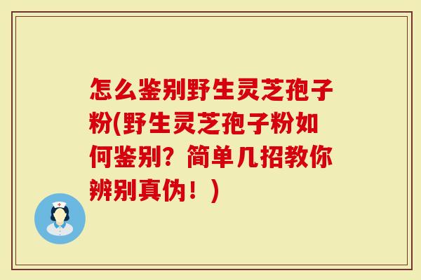 怎么鉴别野生灵芝孢子粉(野生灵芝孢子粉如何鉴别？简单几招教你辨别真伪！)