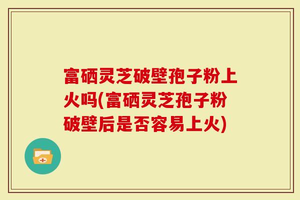富硒灵芝破壁孢子粉上火吗(富硒灵芝孢子粉破壁后是否容易上火)