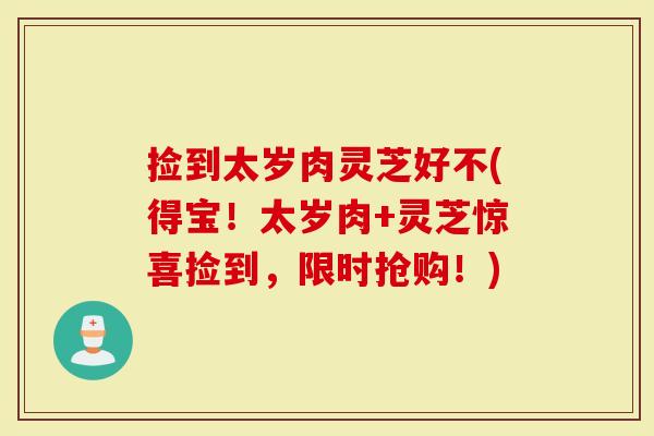 捡到太岁肉灵芝好不(得宝！太岁肉+灵芝惊喜捡到，限时抢购！)