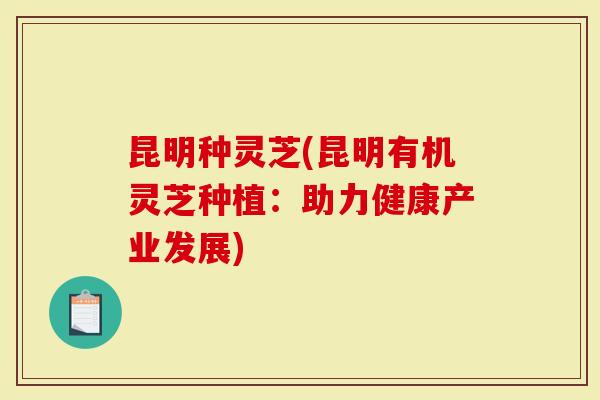 昆明种灵芝(昆明有机灵芝种植：助力健康产业发展)