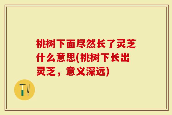 桃树下面尽然长了灵芝什么意思(桃树下长出灵芝，意义深远)