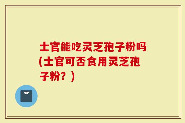 士官能吃灵芝孢子粉吗(士官可否食用灵芝孢子粉？)
