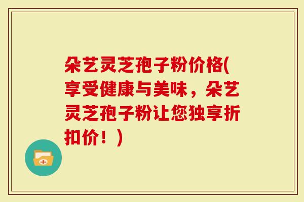 朵艺灵芝孢子粉价格(享受健康与美味，朵艺灵芝孢子粉让您独享折扣价！)