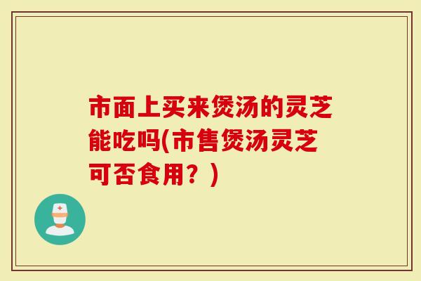市面上买来煲汤的灵芝能吃吗(市售煲汤灵芝可否食用?)-第1张图片-灵芝大师 市面上买来煲汤的灵芝能吃吗(市售煲汤灵芝可否食用?)-第1张图片-灵芝大师
