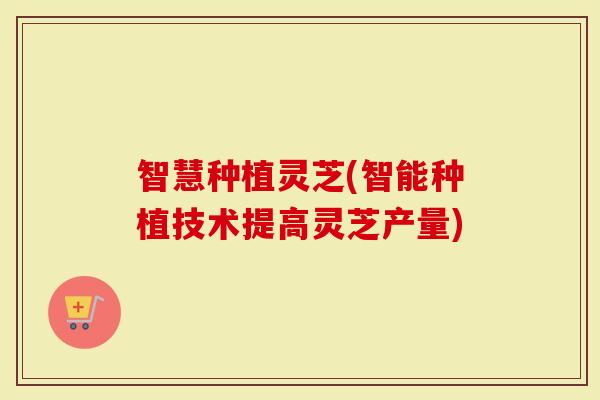 智慧种植灵芝(智能种植技术提高灵芝产量)
