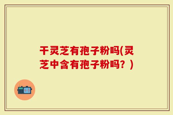干灵芝有孢子粉吗(灵芝中含有孢子粉吗？)