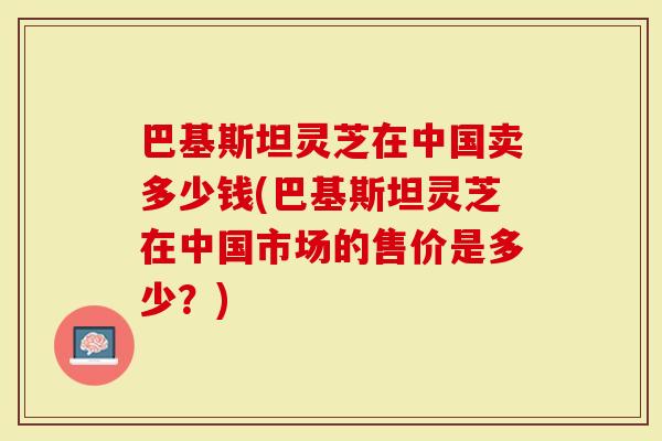 巴基斯坦灵芝在中国卖多少钱(巴基斯坦灵芝在中国市场的售价是多少？)