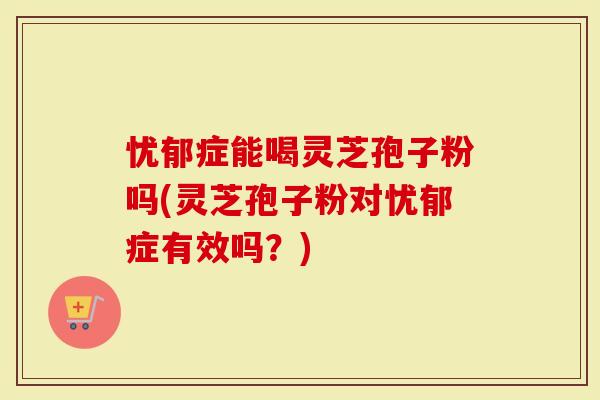 忧郁症能喝灵芝孢子粉吗(灵芝孢子粉对忧郁症有效吗？)