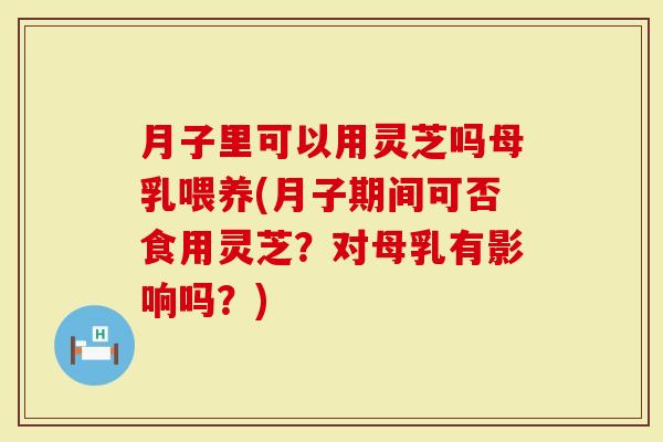 月子里可以用灵芝吗母乳喂养(月子期间可否食用灵芝？对母乳有影响吗？)