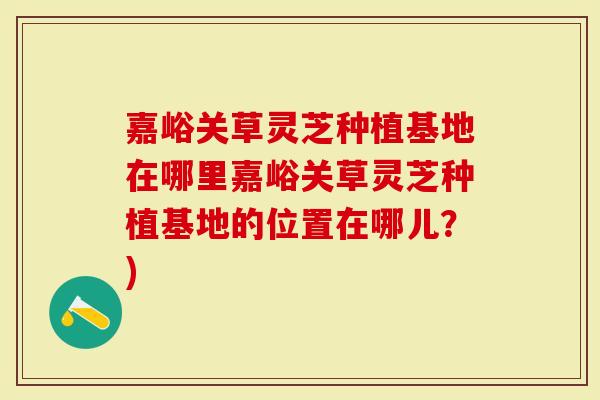 嘉峪关草灵芝种植基地在哪里嘉峪关草灵芝种植基地的位置在哪儿？)