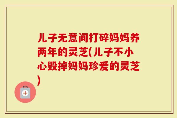 儿子无意间打碎妈妈养两年的灵芝(儿子不小心毁掉妈妈珍爱的灵芝)