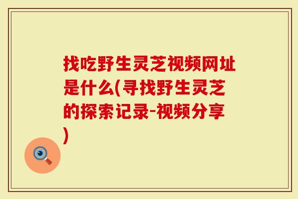找吃野生灵芝视频网址是什么(寻找野生灵芝的探索记录-视频分享)