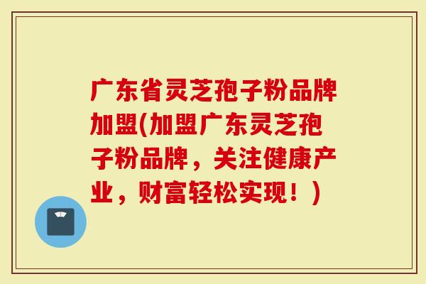 广东省灵芝孢子粉品牌加盟(加盟广东灵芝孢子粉品牌，关注健康产业，财富轻松实现！)