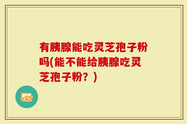 有胰腺能吃灵芝孢子粉吗(能不能给胰腺吃灵芝孢子粉?)-第1张图片-灵芝大师 有胰腺能吃灵芝孢子粉吗(能不能给胰腺吃灵芝孢子粉?)-第1张图片-灵芝大师