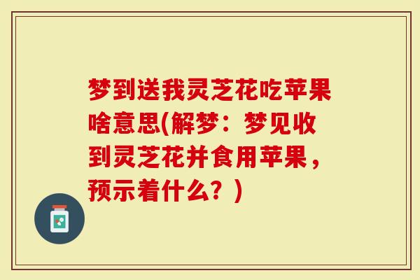 梦到送我灵芝花吃苹果啥意思(解梦:梦见收到灵芝花并食用苹果,预示着什么?)-第1张图片-灵芝大师 梦到送我灵芝花吃苹果啥意思(解梦:梦见收到灵芝花并食用苹果,预示着什么?)-第1张图片-灵芝大师