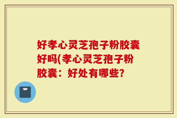 好孝心灵芝孢子粉胶囊好吗(孝心灵芝孢子粉胶囊：好处有哪些？