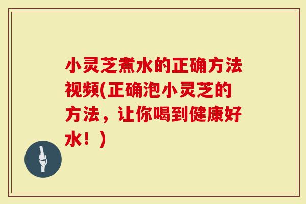 小灵芝煮水的正确方法视频(正确泡小灵芝的方法，让你喝到健康好水！)