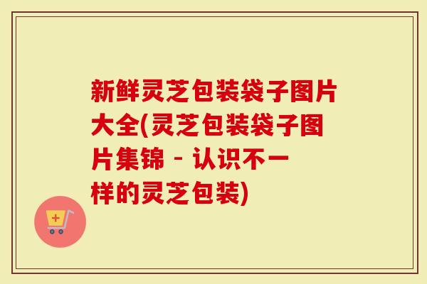 新鲜灵芝包装袋子图片大全(灵芝包装袋子图片集锦 - 认识不一样的灵芝包装)
