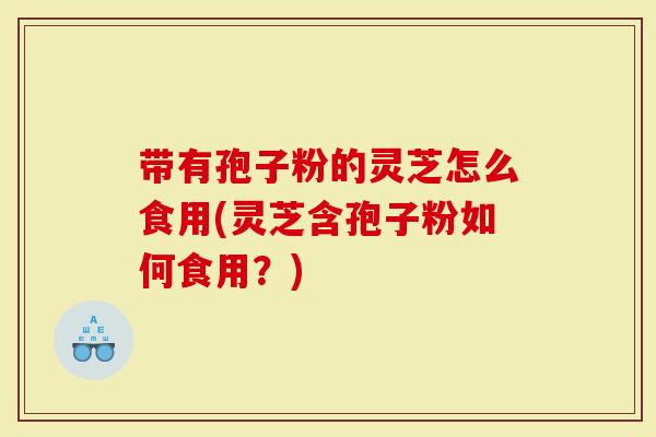 带有孢子粉的灵芝怎么食用(灵芝含孢子粉如何食用？)
