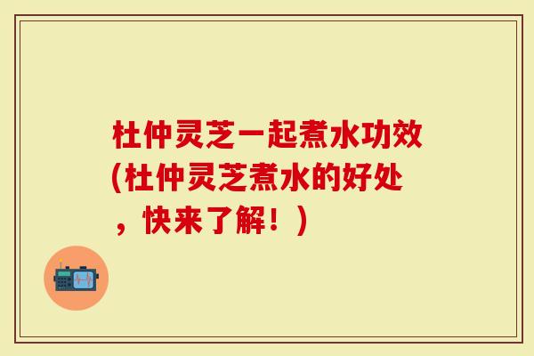 杜仲灵芝一起煮水功效(杜仲灵芝煮水的好处，快来了解！)
