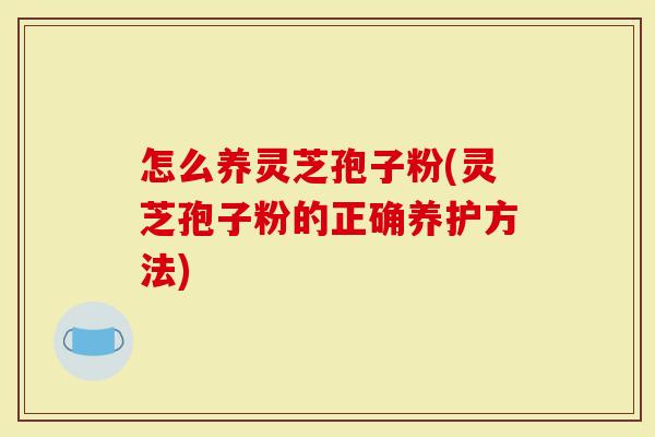 怎么养灵芝孢子粉(灵芝孢子粉的正确养护方法)