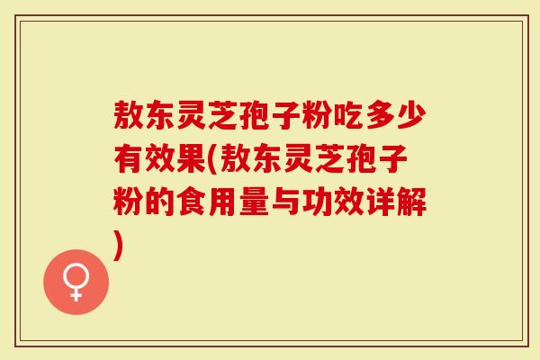 敖东灵芝孢子粉吃多少有效果(敖东灵芝孢子粉的食用量与功效详解)