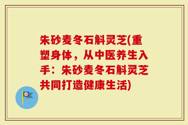 朱砂麦冬石斛灵芝(重塑身体，从中医养生入手：朱砂麦冬石斛灵芝共同打造健康生活)