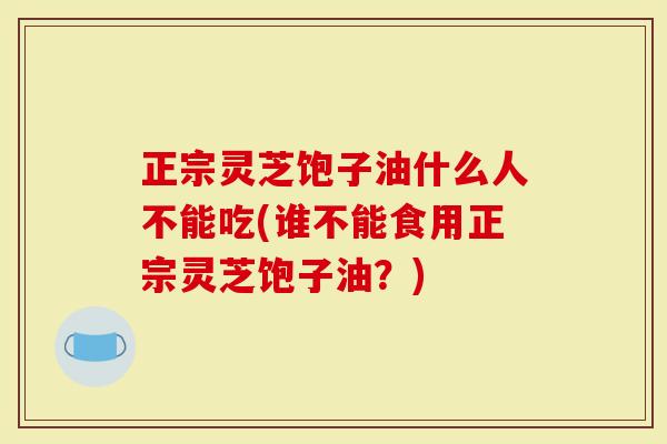 正宗灵芝饱子油什么人不能吃(谁不能食用正宗灵芝饱子油？)