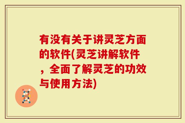 有没有关于讲灵芝方面的软件(灵芝讲解软件，全面了解灵芝的功效与使用方法)