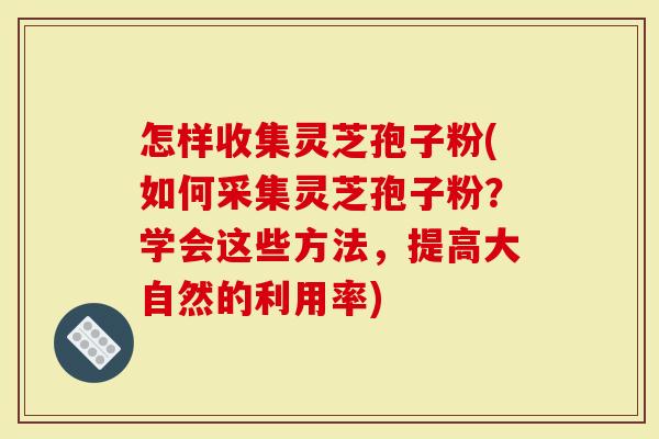 怎样收集灵芝孢子粉(如何采集灵芝孢子粉？学会这些方法，提高大自然的利用率)