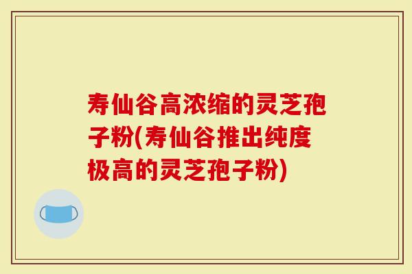 寿仙谷高浓缩的灵芝孢子粉(寿仙谷推出纯度极高的灵芝孢子粉)