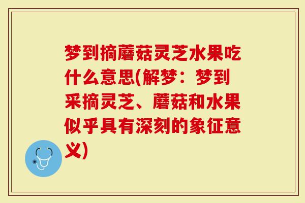 梦到摘蘑菇灵芝水果吃什么意思(解梦:梦到采摘灵芝、蘑菇和水果似乎具有深刻的象征意义)-第1张图片-灵芝大师 梦到摘蘑菇灵芝水果吃什么意思(解梦:梦到采摘灵芝、蘑菇和水果似乎具有深刻的象征意义)-第1张图片-灵芝大师
