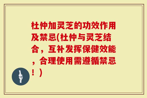 杜仲加灵芝的功效作用及禁忌(杜仲与灵芝结合，互补发挥保健效能，合理使用需遵循禁忌！)
