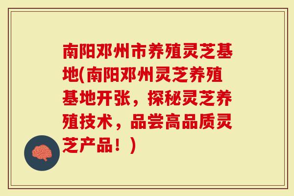 南阳邓州市养殖灵芝基地(南阳邓州灵芝养殖基地开张，探秘灵芝养殖技术，品尝高品质灵芝产品！)