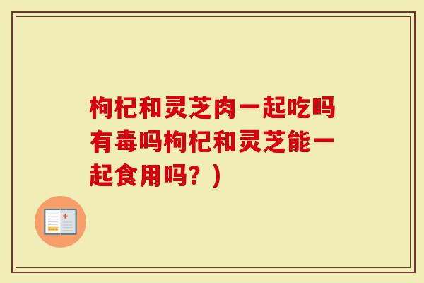 枸杞和灵芝肉一起吃吗有毒吗枸杞和灵芝能一起食用吗？)