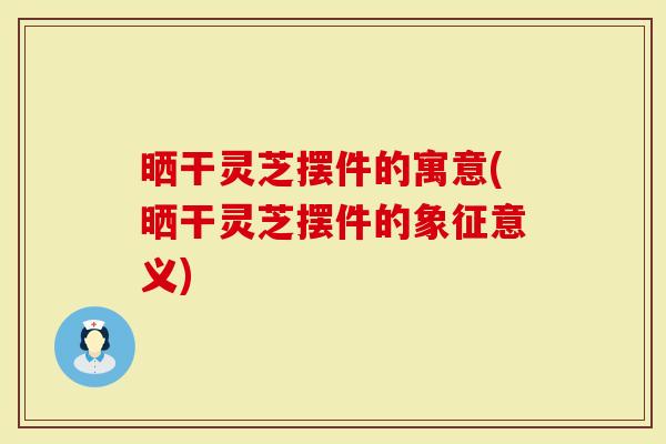 晒干灵芝摆件的寓意(晒干灵芝摆件的象征意义)
