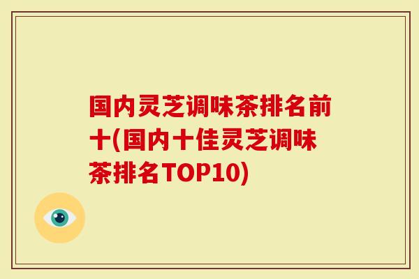 国内灵芝调味茶排名前十(国内十佳灵芝调味茶排名TOP10)