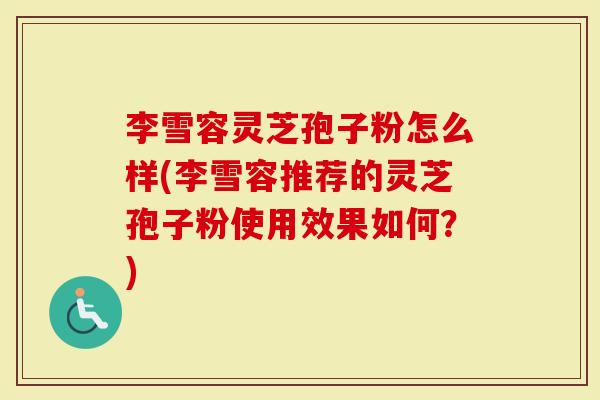 李雪容灵芝孢子粉怎么样(李雪容推荐的灵芝孢子粉使用效果如何？)