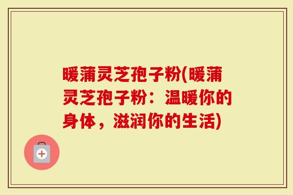 暖蒲灵芝孢子粉(暖蒲灵芝孢子粉：温暖你的身体，滋润你的生活)