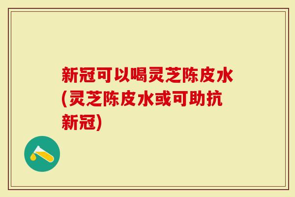 新冠可以喝灵芝陈皮水(灵芝陈皮水或可助抗新冠)
