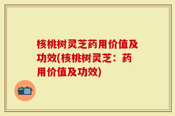 核桃树灵芝药用价值及功效(核桃树灵芝：药用价值及功效)