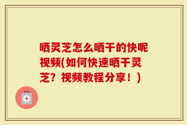 晒灵芝怎么晒干的快呢视频(如何快速晒干灵芝？视频教程分享！)