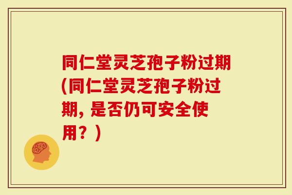 同仁堂灵芝孢子粉过期(同仁堂灵芝孢子粉过期, 是否仍可安全使用？)-第1张图片-灵芝大师