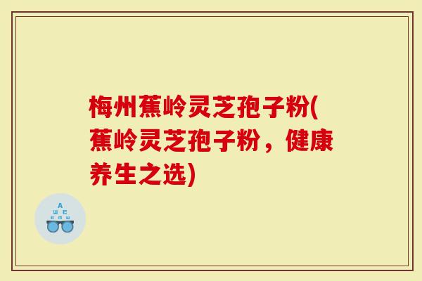 梅州蕉岭灵芝孢子粉(蕉岭灵芝孢子粉，健康养生之选)-第1张图片-灵芝大师