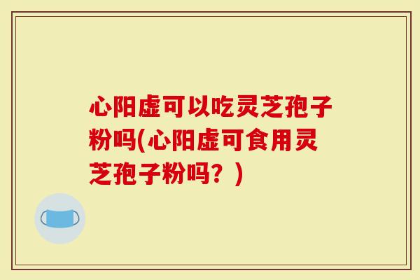 心阳虚可以吃灵芝孢子粉吗(心阳虚可食用灵芝孢子粉吗？)